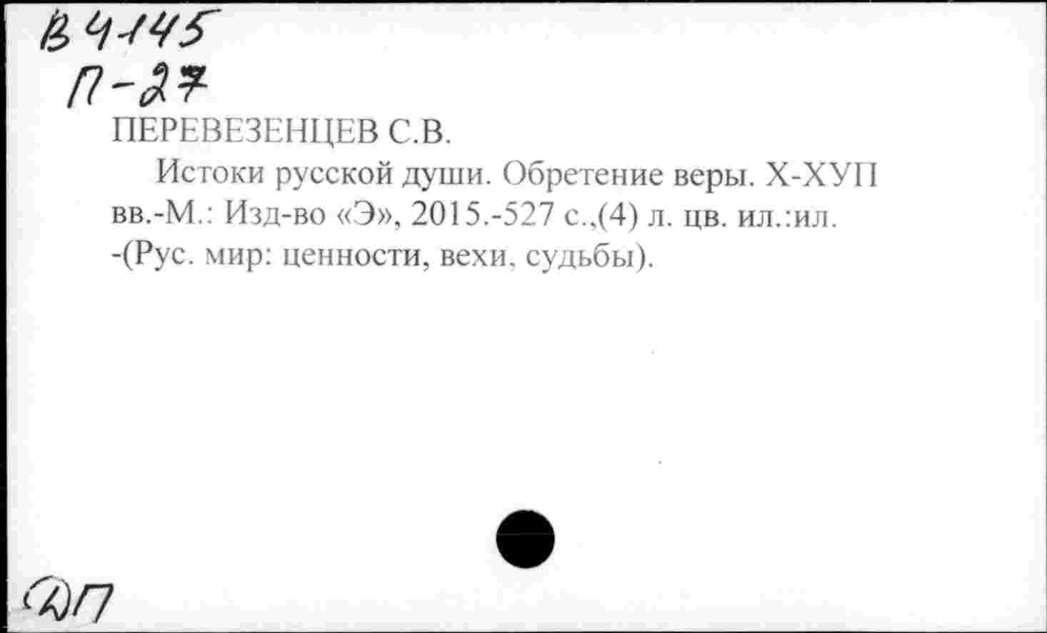 ﻿П'П
ПЕРЕВЕЗЕНЦЕВ С.В.
Истоки русской души. Обретение веры. Х-ХУП вв.-М.: Изд-во «Э», 2015.-527 с.,(4) л. цв. ил.:ил. -(Рус. мир: ценности, вехи, судьбы).
